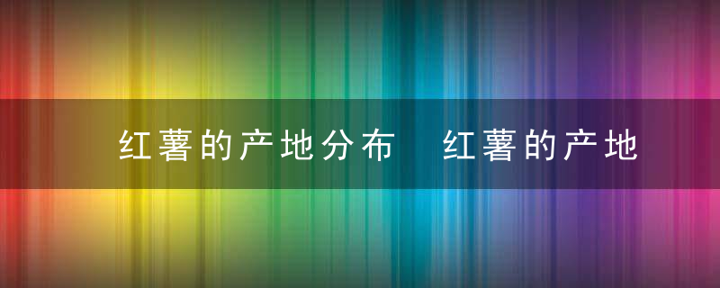 红薯的产地分布 红薯的产地主要分布在哪里